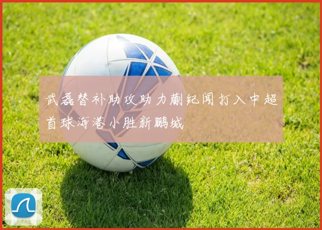 武磊替补助攻助力蒯纪闻打入中超首球海港小胜新鹏城